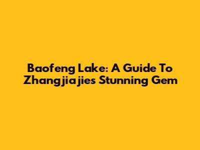 Baofeng Lake: A Guide To Zhangjiajie's Stunning Gem
