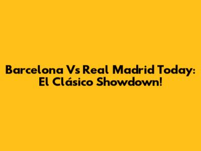 Barcelona Vs Real Madrid Today: El Clásico Showdown!