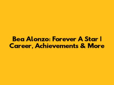 Bea Alonzo: Forever A Star | Career, Achievements & More