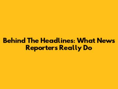 Behind The Headlines: What News Reporters Really Do