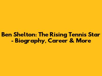 Ben Shelton: The Rising Tennis Star - Biography, Career & More