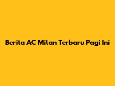 Berita AC Milan Terbaru Pagi Ini