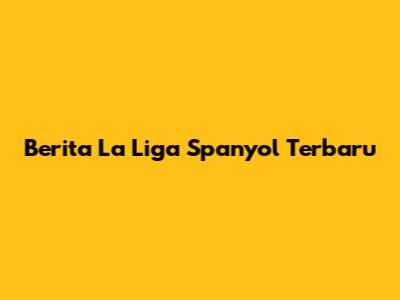 Berita La Liga Spanyol Terbaru