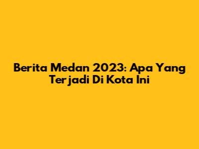 Berita Medan 2023: Apa Yang Terjadi Di Kota Ini