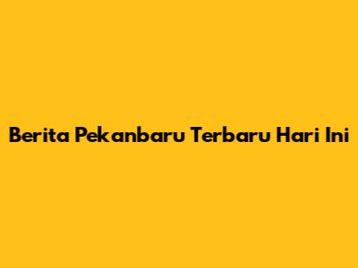 Berita Pekanbaru Terbaru Hari Ini