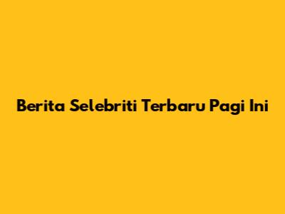 Berita Selebriti Terbaru Pagi Ini
