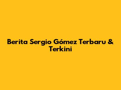Berita Sergio Gómez Terbaru & Terkini