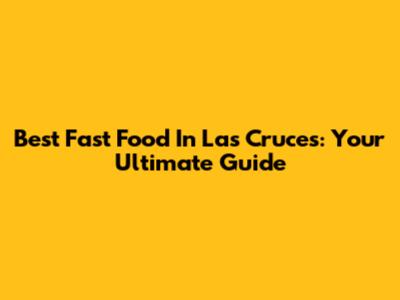 Best Fast Food In Las Cruces: Your Ultimate Guide