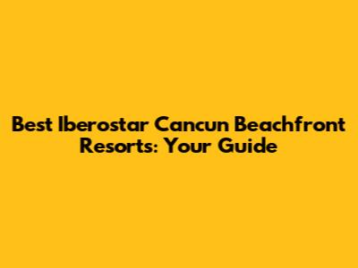 Best Iberostar Cancun Beachfront Resorts: Your Guide