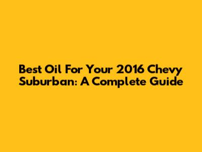 Best Oil For Your 2016 Chevy Suburban: A Complete Guide