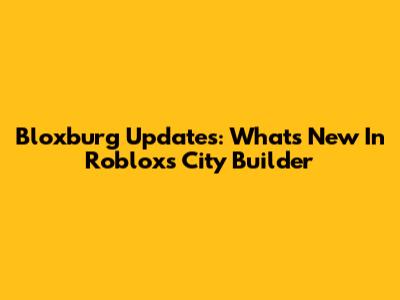 Bloxburg Updates: What's New In Roblox's City Builder