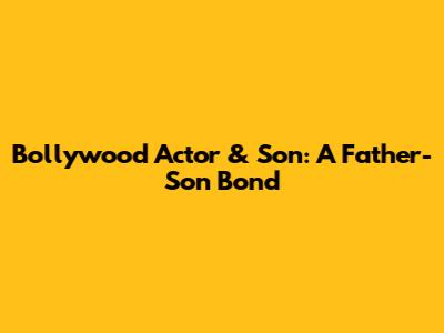 Bollywood Actor & Son: A Father-Son Bond