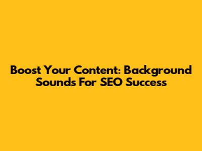 Boost Your Content: Background Sounds For SEO Success