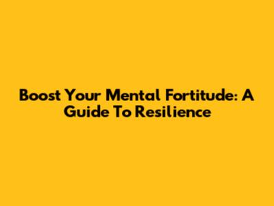 Boost Your Mental Fortitude: A Guide To Resilience