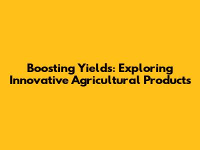 Boosting Yields: Exploring Innovative Agricultural Products