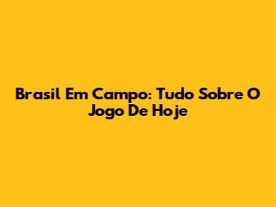 Brasil Em Campo: Tudo Sobre O Jogo De Hoje