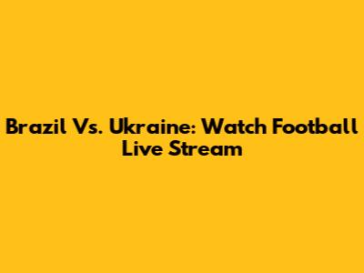 Brazil Vs. Ukraine: Watch Football Live Stream