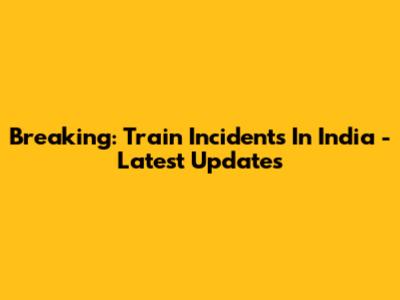 Breaking: Train Incidents In India - Latest Updates