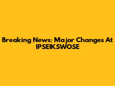 Breaking News: Major Changes At IPSEIKSWOSE