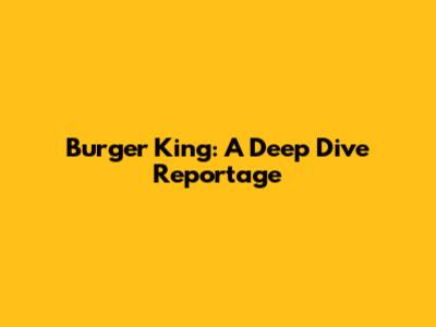 Burger King: A Deep Dive Reportage