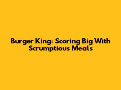 Burger King: Scoring Big With Scrumptious Meals