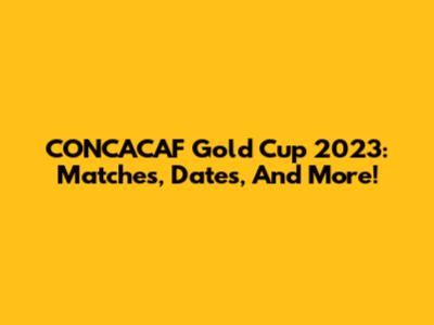 CONCACAF Gold Cup 2023: Matches, Dates, And More!