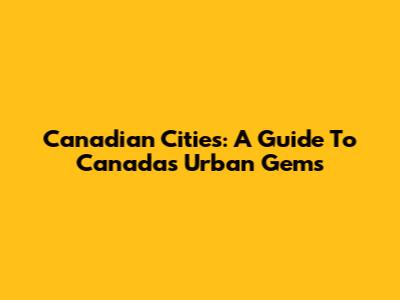 Canadian Cities: A Guide To Canada's Urban Gems