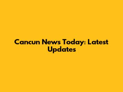 Cancun News Today: Latest Updates