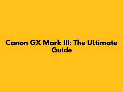 Canon GX Mark III: The Ultimate Guide