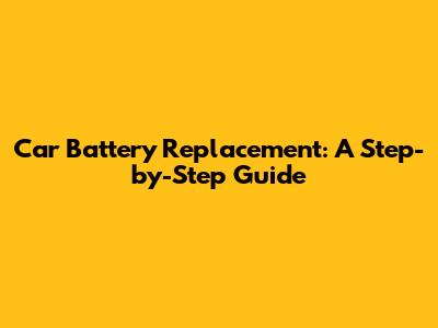 Car Battery Replacement: A Step-by-Step Guide