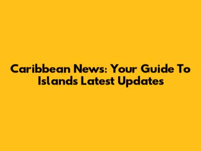 Caribbean News: Your Guide To Islands' Latest Updates
