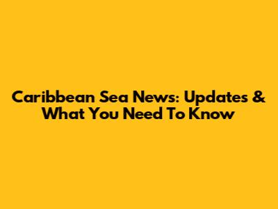 Caribbean Sea News: Updates & What You Need To Know