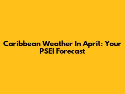 Caribbean Weather In April: Your PSEI Forecast