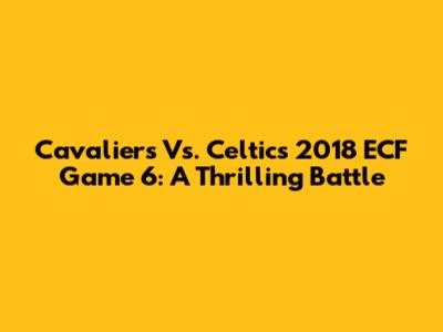 Cavaliers Vs. Celtics 2018 ECF Game 6: A Thrilling Battle