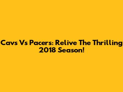 Cavs Vs Pacers: Relive The Thrilling 2018 Season!