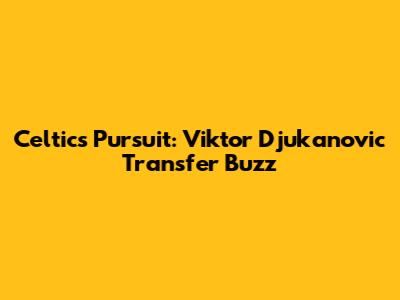 Celtic's Pursuit: Viktor Djukanovic Transfer Buzz