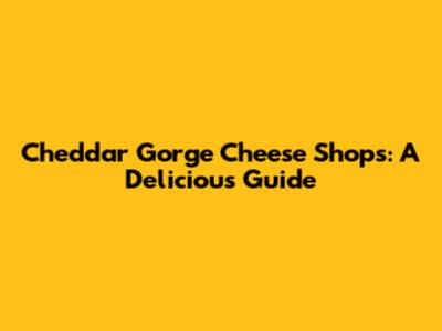 Cheddar Gorge Cheese Shops: A Delicious Guide