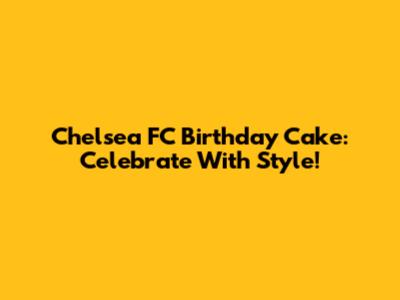Chelsea FC Birthday Cake: Celebrate With Style!