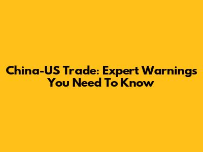 China-US Trade: Expert Warnings You Need To Know
