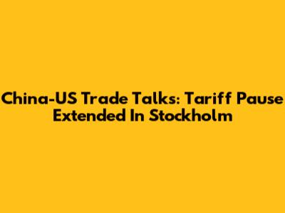 China-US Trade Talks: Tariff Pause Extended In Stockholm