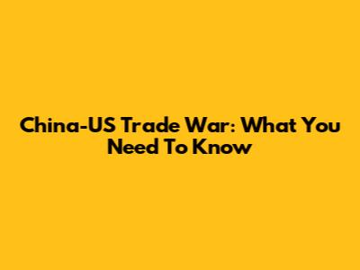 China-US Trade War: What You Need To Know