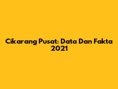Cikarang Pusat: Data Dan Fakta 2021