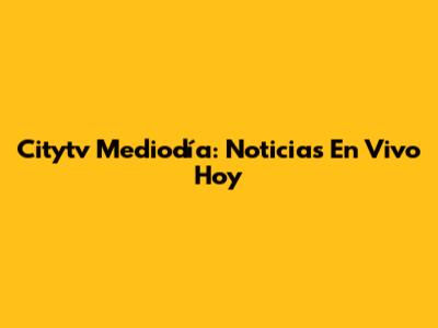 Citytv Mediodía: Noticias En Vivo Hoy