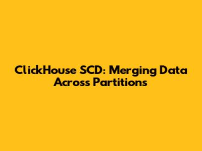 ClickHouse SCD: Merging Data Across Partitions