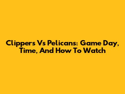 Clippers Vs Pelicans: Game Day, Time, And How To Watch