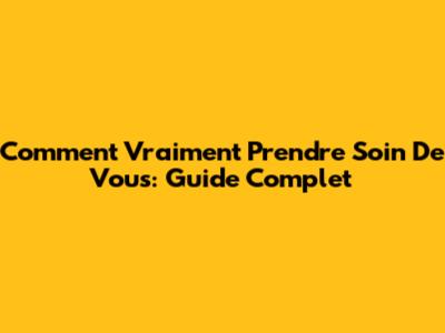 Comment Vraiment Prendre Soin De Vous: Guide Complet