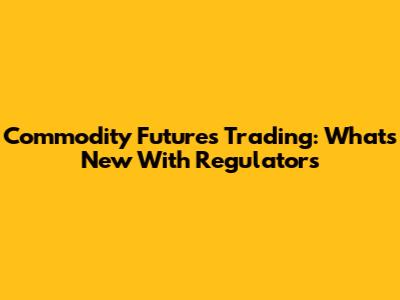 Commodity Futures Trading: What's New With Regulators