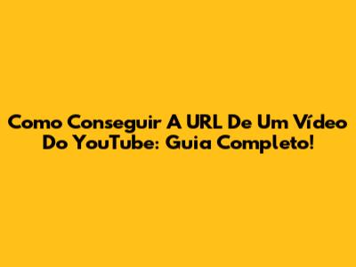 Como Conseguir A URL De Um Vídeo Do YouTube: Guia Completo!