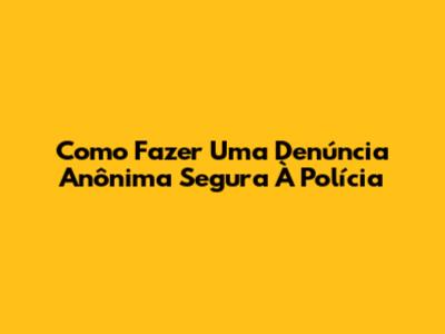 Como Fazer Uma Denúncia Anônima Segura À Polícia