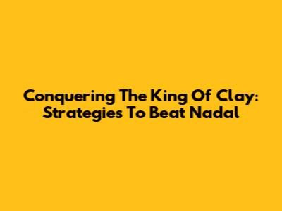 Conquering The King Of Clay: Strategies To Beat Nadal